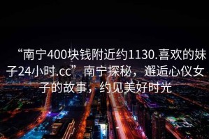 “南宁400块钱附近约1130.喜欢的妹子24小时.cc”南宁探秘，邂逅心仪女子的故事，约见美好时光