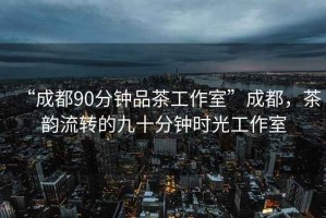 “成都90分钟品茶工作室”成都，茶韵流转的九十分钟时光工作室