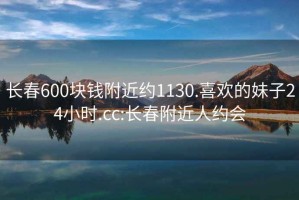 长春600块钱附近约1130.喜欢的妹子24小时.cc:长春附近人约会