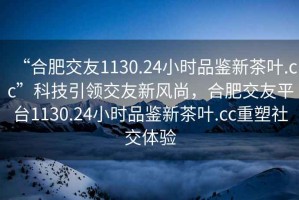 “合肥交友1130.24小时品鉴新茶叶.cc”科技引领交友新风尚，合肥交友平台1130.24小时品鉴新茶叶.cc重塑社交体验