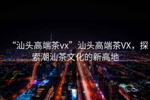 “汕头高端茶vx”汕头高端茶VX，探索潮汕茶文化的新高地