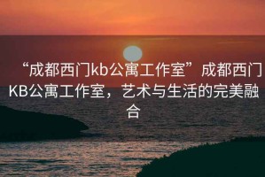 “成都西门kb公寓工作室”成都西门KB公寓工作室，艺术与生活的完美融合