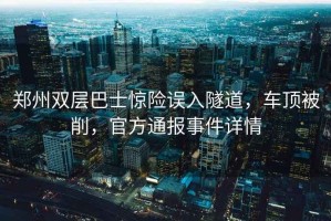 郑州双层巴士惊险误入隧道，车顶被削，官方通报事件详情