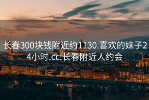 长春300块钱附近约1130.喜欢的妹子24小时.cc:长春附近人约会