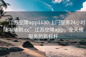 “江苏空降app1130.上门服务24小时随叫随到.cc”江苏空降app，全天候服务的新标杆