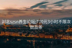 湖北szsn养生论坛:700元3小时不限次数品茶