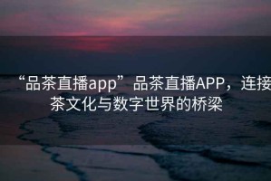 “品茶直播app”品茶直播APP，连接茶文化与数字世界的桥梁