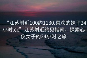 “江苏附近100约1130.喜欢的妹子24小时.cc”江苏附近约见指南，探索心仪女子的24小时之旅