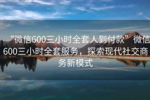 “微信600三小时全套人到付款”微信600三小时全套服务，探索现代社交商务新模式