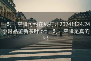 一对一空降可约在线打开20241124.24小时品鉴新茶叶.cc:一对一空降是真的吗