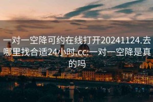 一对一空降可约在线打开20241124.去哪里找合适24小时.cc:一对一空降是真的吗