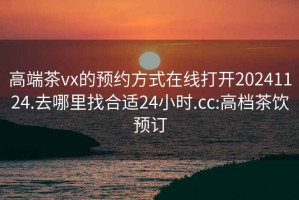 高端茶vx的预约方式在线打开20241124.去哪里找合适24小时.cc:高档茶饮预订