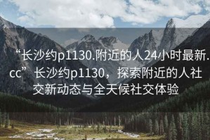 “长沙约p1130.附近的人24小时最新.cc”长沙约p1130，探索附近的人社交新动态与全天候社交体验