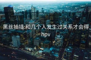 黑丝抽插:和几个人发生过关系才会得hpv