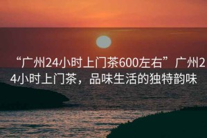 “广州24小时上门茶600左右”广州24小时上门茶，品味生活的独特韵味