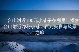 “台山附近100元小巷子在哪里”探索台山附近隐秘小巷，百元美食与风景之旅