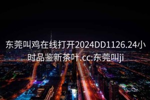 东莞叫鸡在线打开2024DD1126.24小时品鉴新茶叶.cc:东莞叫ji