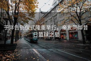 于洋告别仪式隆重举行，亲友同悼昔日篮球之星