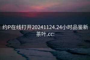 约P在线打开20241124.24小时品鉴新茶叶.cc: