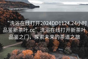 “洗浴在线打开2024DD1124.24小时品鉴新茶叶.cc”洗浴在线打开新茶叶品鉴之门，探索未来的茶道之旅