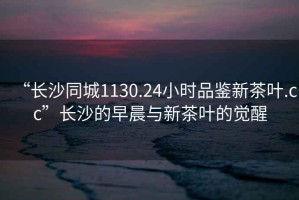 “长沙同城1130.24小时品鉴新茶叶.cc”长沙的早晨与新茶叶的觉醒