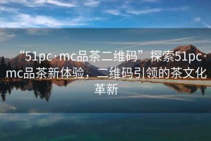 “51pc·mc品茶二维码”探索51pc·mc品茶新体验，二维码引领的茶文化革新