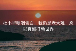 杜小华哽咽告白，我仍是老大难，愿以真诚打动世界