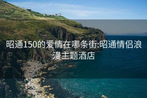 昭通150的爱情在哪条街:昭通情侣浪漫主题酒店