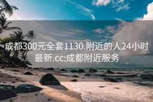 成都300元全套1130.附近的人24小时最新.cc:成都附近服务