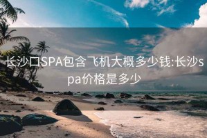 长沙口SPA包含飞机大概多少钱:长沙spa价格是多少