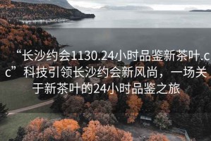 “长沙约会1130.24小时品鉴新茶叶.cc”科技引领长沙约会新风尚，一场关于新茶叶的24小时品鉴之旅