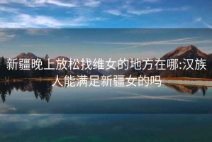 新疆晚上放松找维女的地方在哪:汉族人能满足新疆女的吗