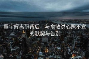 董宇辉离职背后，与俞敏洪心照不宣的默契与告别