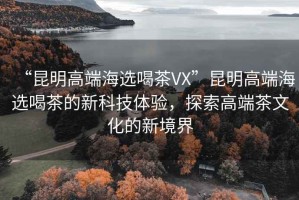 “昆明高端海选喝茶VX”昆明高端海选喝茶的新科技体验，探索高端茶文化的新境界