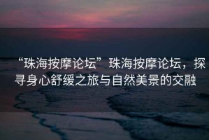 “珠海按摩论坛”珠海按摩论坛，探寻身心舒缓之旅与自然美景的交融