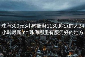 珠海300元3小时服务1130.附近的人24小时最新.cc:珠海哪里有服务好的地方