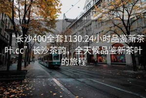 “长沙400全套1130.24小时品鉴新茶叶.cc”长沙茶韵，全天候品鉴新茶叶的旅程