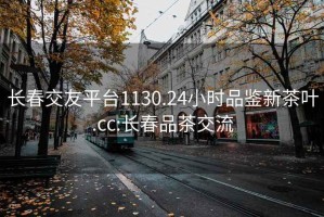 长春交友平台1130.24小时品鉴新茶叶.cc:长春品茶交流