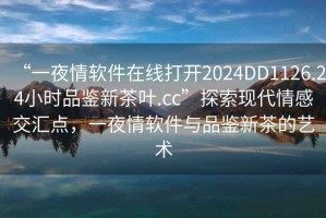 “一夜情软件在线打开2024DD1126.24小时品鉴新茶叶.cc”探索现代情感交汇点，一夜情软件与品鉴新茶的艺术