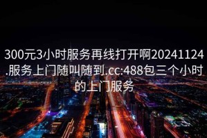 300元3小时服务再线打开啊20241124.服务上门随叫随到.cc:488包三个小时的上门服务