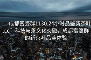 “成都富婆群1130.24小时品鉴新茶叶.cc”科技与茶文化交融，成都富婆群的新茶叶品鉴体验