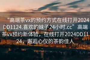 “高端茶vx的预约方式在线打开2024DD1124.喜欢的妹子24小时.cc”高端茶vx预约新体验，在线打开2024DD1124，邂逅心仪的茶韵佳人