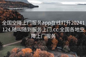 全国空降上门服务app在线打开20241124.随叫随到服务上门.cc:全国各地空降上门服务