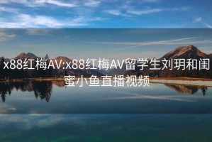 x88红梅AV:x88红梅AV留学生刘玥和闺蜜小鱼直播视频