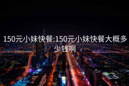 150元小妹快餐:150元小妹快餐大概多少钱啊