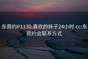 东莞约P1130.喜欢的妹子24小时.cc:东莞约会联系方式