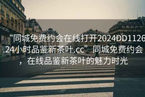 “同城免费约会在线打开2024DD1126.24小时品鉴新茶叶.cc”同城免费约会，在线品鉴新茶叶的魅力时光