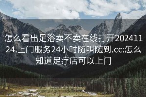 怎么看出足浴卖不卖在线打开20241124.上门服务24小时随叫随到.cc:怎么知道足疗店可以上门