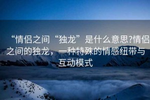 “情侣之间“独龙”是什么意思?情侣之间的独龙，一种特殊的情感纽带与互动模式