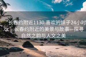 “长春约附近1130.喜欢的妹子24小时.cc”长春约附近的美景与故事—探寻自然之韵与人文之美